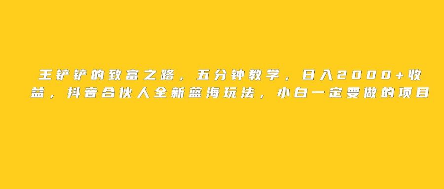 王铲铲的致富之路,日入2000+收益,五分钟教学,抖音合伙人全新蓝海玩法,小白一定要做的项目