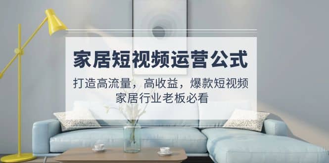 家居短视频运营公式:打造高流量,高收益,爆款短视频 家居行业老板必看