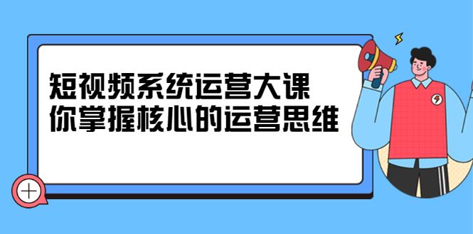 短视频系统运营大课,你掌握核心的运营思维 价值7800元
