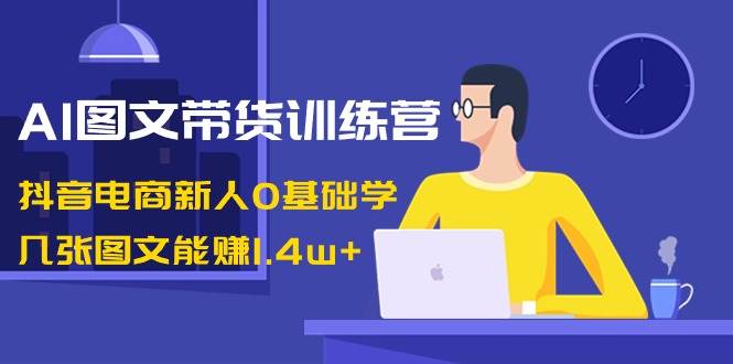 AI图文带货训练营:抖音电商新人0基础学,几张图文能赚1.4w+