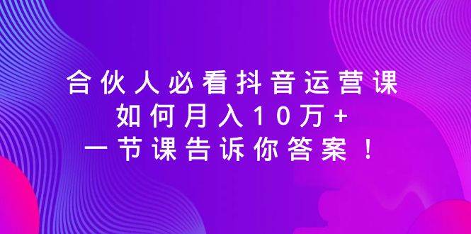 合伙人必看抖音运营课,如何月入10万+,一节课告诉你答案!
