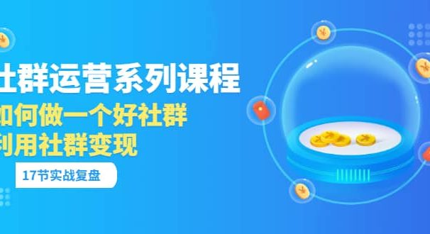 「社群运营系列课程」如何做一个好社群，利用社群变现（17节实战复盘）