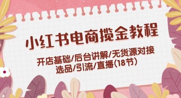 小红书电商揽金教程：开店基础/后台讲解/无货源对接/选品/引流/直播(18节)